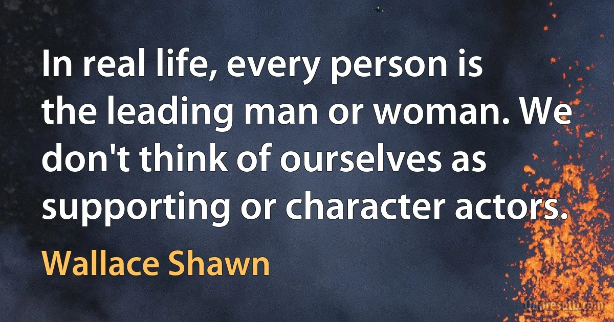 In real life, every person is the leading man or woman. We don't think of ourselves as supporting or character actors. (Wallace Shawn)