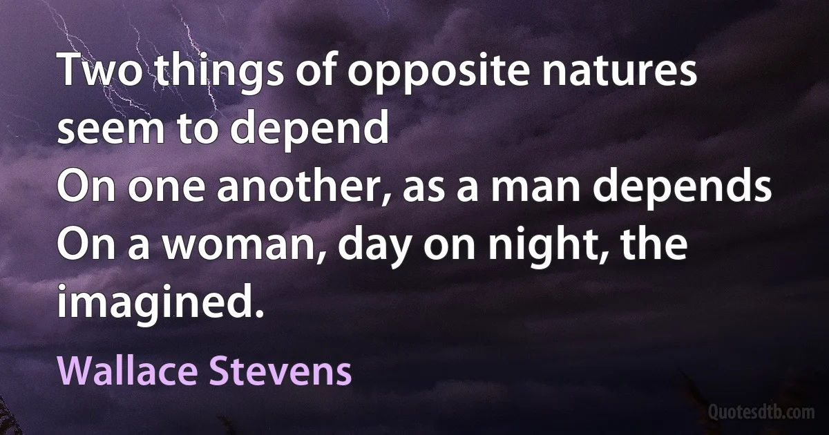 Two things of opposite natures seem to depend
On one another, as a man depends
On a woman, day on night, the imagined. (Wallace Stevens)