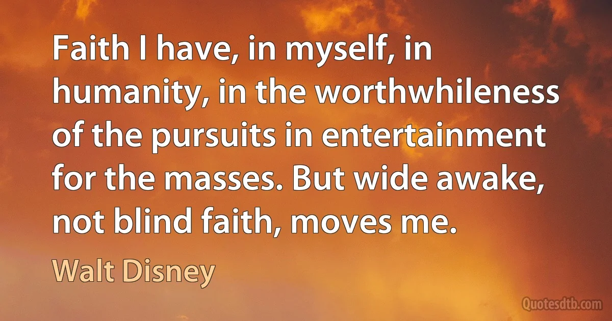 Faith I have, in myself, in humanity, in the worthwhileness of the pursuits in entertainment for the masses. But wide awake, not blind faith, moves me. (Walt Disney)