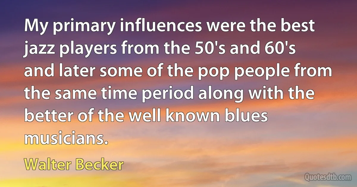 My primary influences were the best jazz players from the 50's and 60's and later some of the pop people from the same time period along with the better of the well known blues musicians. (Walter Becker)