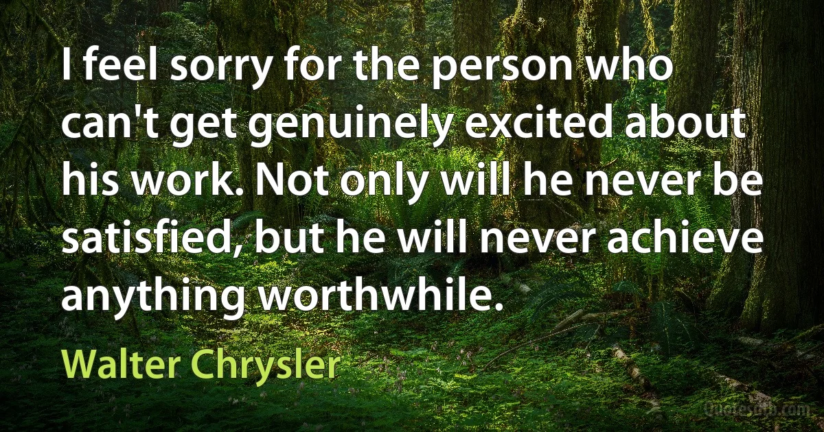 I feel sorry for the person who can't get genuinely excited about his work. Not only will he never be satisfied, but he will never achieve anything worthwhile. (Walter Chrysler)