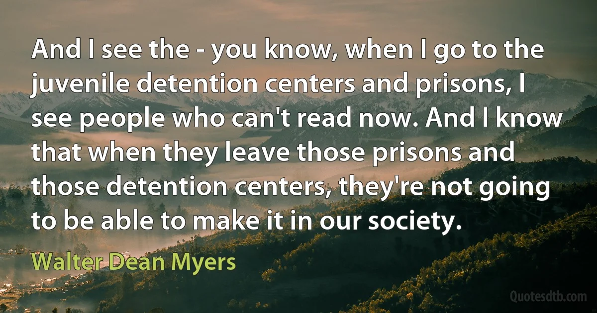 And I see the - you know, when I go to the juvenile detention centers and prisons, I see people who can't read now. And I know that when they leave those prisons and those detention centers, they're not going to be able to make it in our society. (Walter Dean Myers)