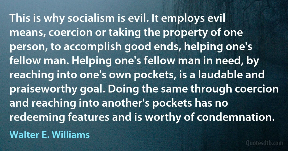 This is why socialism is evil. It employs evil means, coercion or taking the property of one person, to accomplish good ends, helping one's fellow man. Helping one's fellow man in need, by reaching into one's own pockets, is a laudable and praiseworthy goal. Doing the same through coercion and reaching into another's pockets has no redeeming features and is worthy of condemnation. (Walter E. Williams)