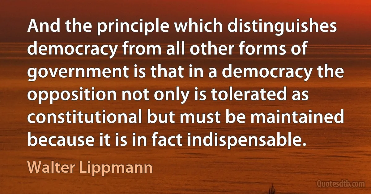 And the principle which distinguishes democracy from all other forms of government is that in a democracy the opposition not only is tolerated as constitutional but must be maintained because it is in fact indispensable. (Walter Lippmann)