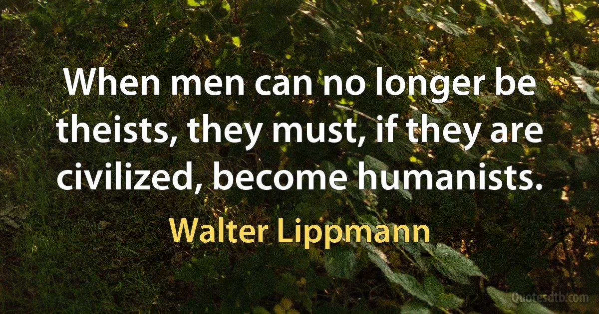 When men can no longer be theists, they must, if they are civilized, become humanists. (Walter Lippmann)