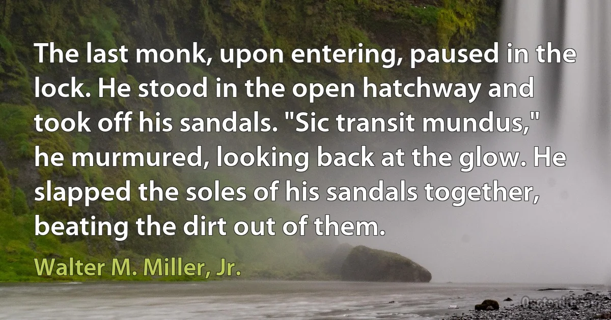 The last monk, upon entering, paused in the lock. He stood in the open hatchway and took off his sandals. "Sic transit mundus," he murmured, looking back at the glow. He slapped the soles of his sandals together, beating the dirt out of them. (Walter M. Miller, Jr.)