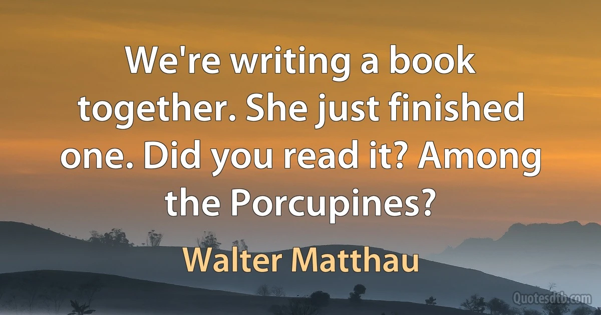 We're writing a book together. She just finished one. Did you read it? Among the Porcupines? (Walter Matthau)