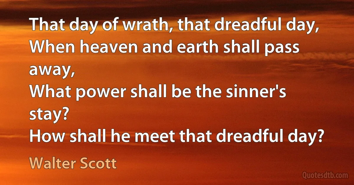 That day of wrath, that dreadful day,
When heaven and earth shall pass away,
What power shall be the sinner's stay?
How shall he meet that dreadful day? (Walter Scott)