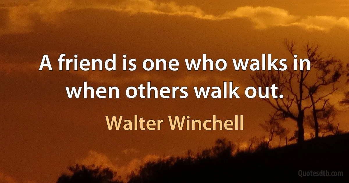 A friend is one who walks in when others walk out. (Walter Winchell)