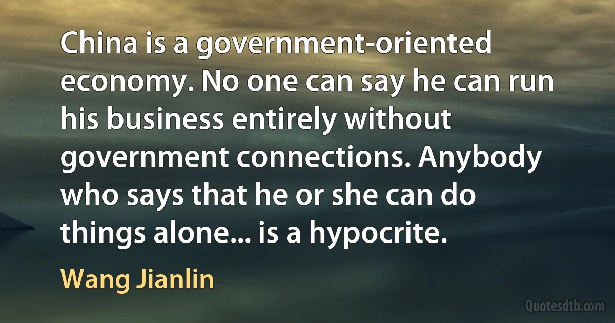 China is a government-oriented economy. No one can say he can run his business entirely without government connections. Anybody who says that he or she can do things alone... is a hypocrite. (Wang Jianlin)