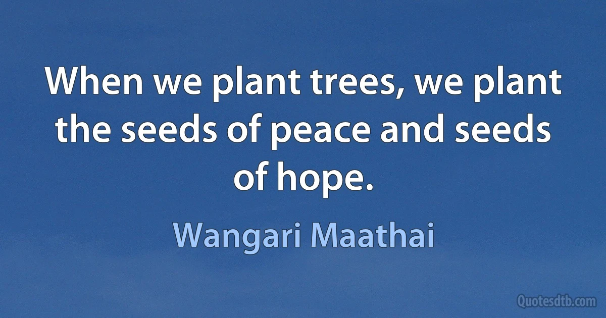 When we plant trees, we plant the seeds of peace and seeds of hope. (Wangari Maathai)