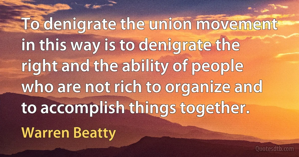 To denigrate the union movement in this way is to denigrate the right and the ability of people who are not rich to organize and to accomplish things together. (Warren Beatty)