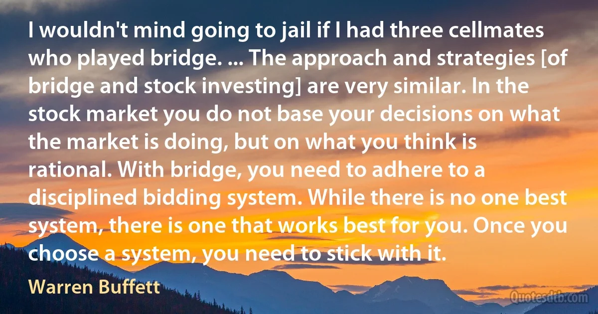 I wouldn't mind going to jail if I had three cellmates who played bridge. ... The approach and strategies [of bridge and stock investing] are very similar. In the stock market you do not base your decisions on what the market is doing, but on what you think is rational. With bridge, you need to adhere to a disciplined bidding system. While there is no one best system, there is one that works best for you. Once you choose a system, you need to stick with it. (Warren Buffett)