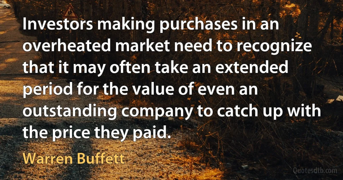 Investors making purchases in an overheated market need to recognize that it may often take an extended period for the value of even an outstanding company to catch up with the price they paid. (Warren Buffett)