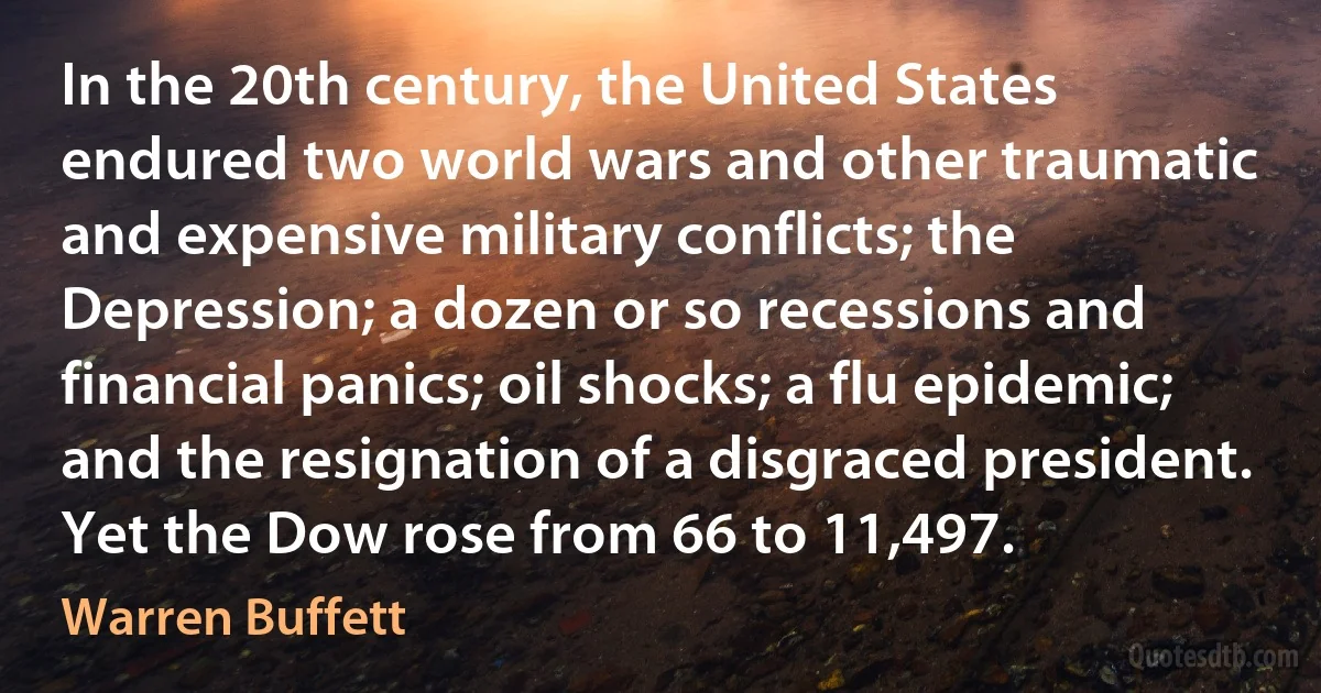 In the 20th century, the United States endured two world wars and other traumatic and expensive military conflicts; the Depression; a dozen or so recessions and financial panics; oil shocks; a flu epidemic; and the resignation of a disgraced president. Yet the Dow rose from 66 to 11,497. (Warren Buffett)