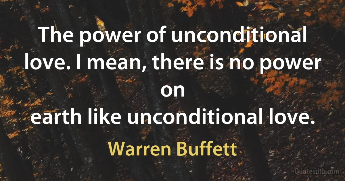 The power of unconditional love. I mean, there is no power on
earth like unconditional love. (Warren Buffett)