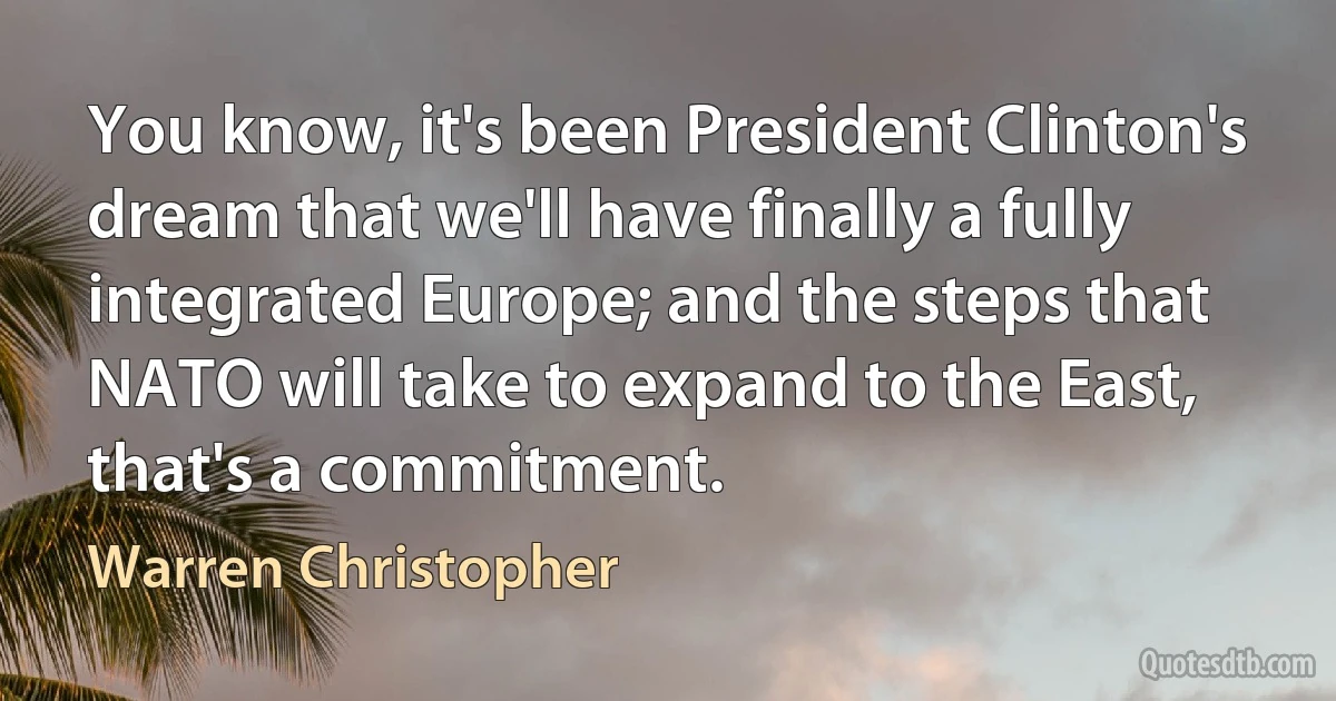 You know, it's been President Clinton's dream that we'll have finally a fully integrated Europe; and the steps that NATO will take to expand to the East, that's a commitment. (Warren Christopher)