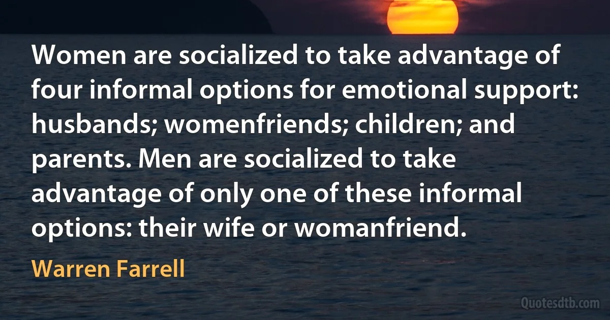 Women are socialized to take advantage of four informal options for emotional support: husbands; womenfriends; children; and parents. Men are socialized to take advantage of only one of these informal options: their wife or womanfriend. (Warren Farrell)