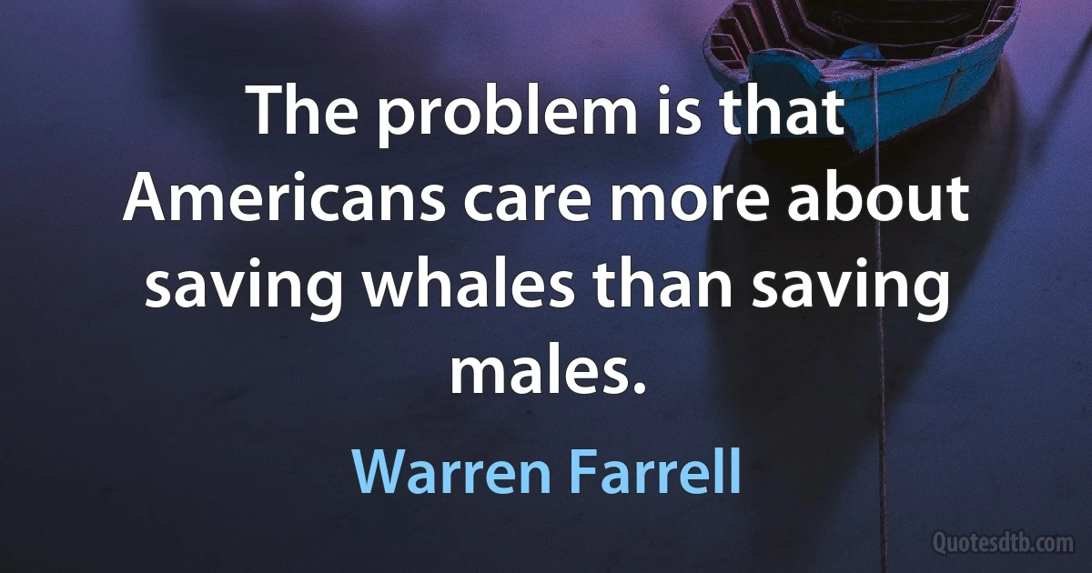 The problem is that Americans care more about saving whales than saving males. (Warren Farrell)