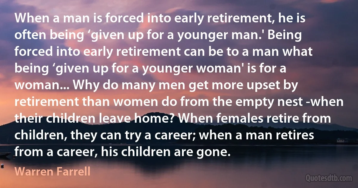 When a man is forced into early retirement, he is often being ‘given up for a younger man.' Being forced into early retirement can be to a man what being ‘given up for a younger woman' is for a woman... Why do many men get more upset by retirement than women do from the empty nest -when their children leave home? When females retire from children, they can try a career; when a man retires from a career, his children are gone. (Warren Farrell)