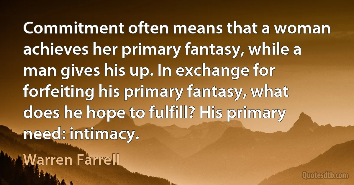 Commitment often means that a woman achieves her primary fantasy, while a man gives his up. In exchange for forfeiting his primary fantasy, what does he hope to fulfill? His primary need: intimacy. (Warren Farrell)