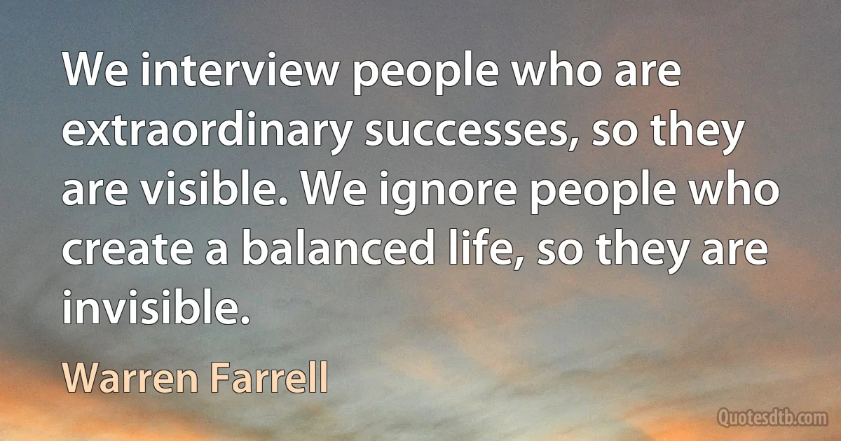 We interview people who are extraordinary successes, so they are visible. We ignore people who create a balanced life, so they are invisible. (Warren Farrell)