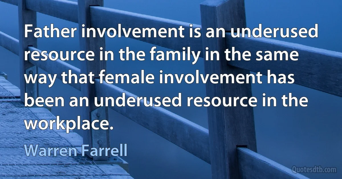 Father involvement is an underused resource in the family in the same way that female involvement has been an underused resource in the workplace. (Warren Farrell)