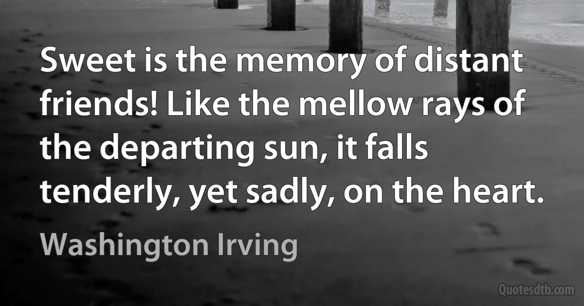 Sweet is the memory of distant friends! Like the mellow rays of the departing sun, it falls tenderly, yet sadly, on the heart. (Washington Irving)