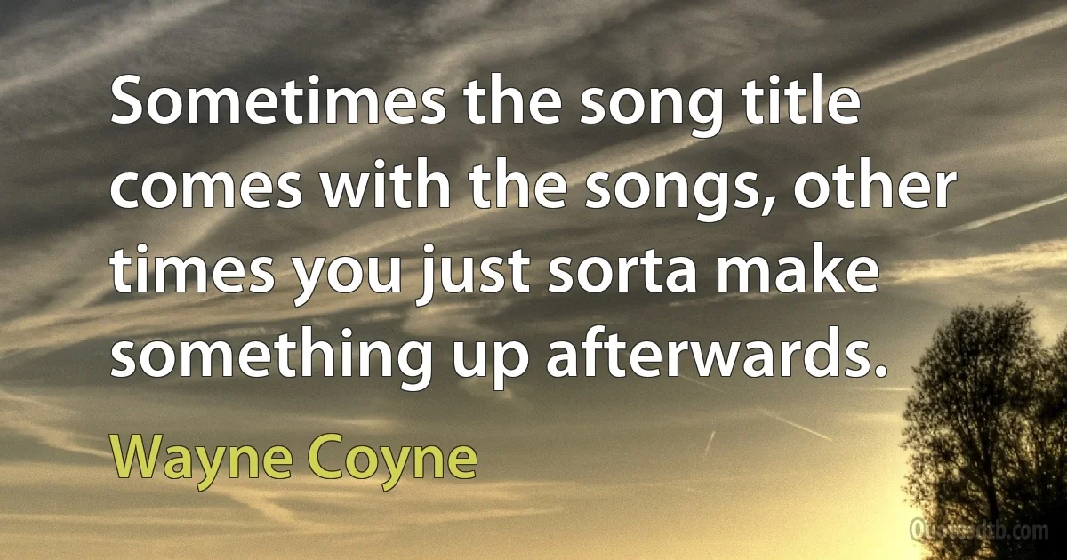 Sometimes the song title comes with the songs, other times you just sorta make something up afterwards. (Wayne Coyne)