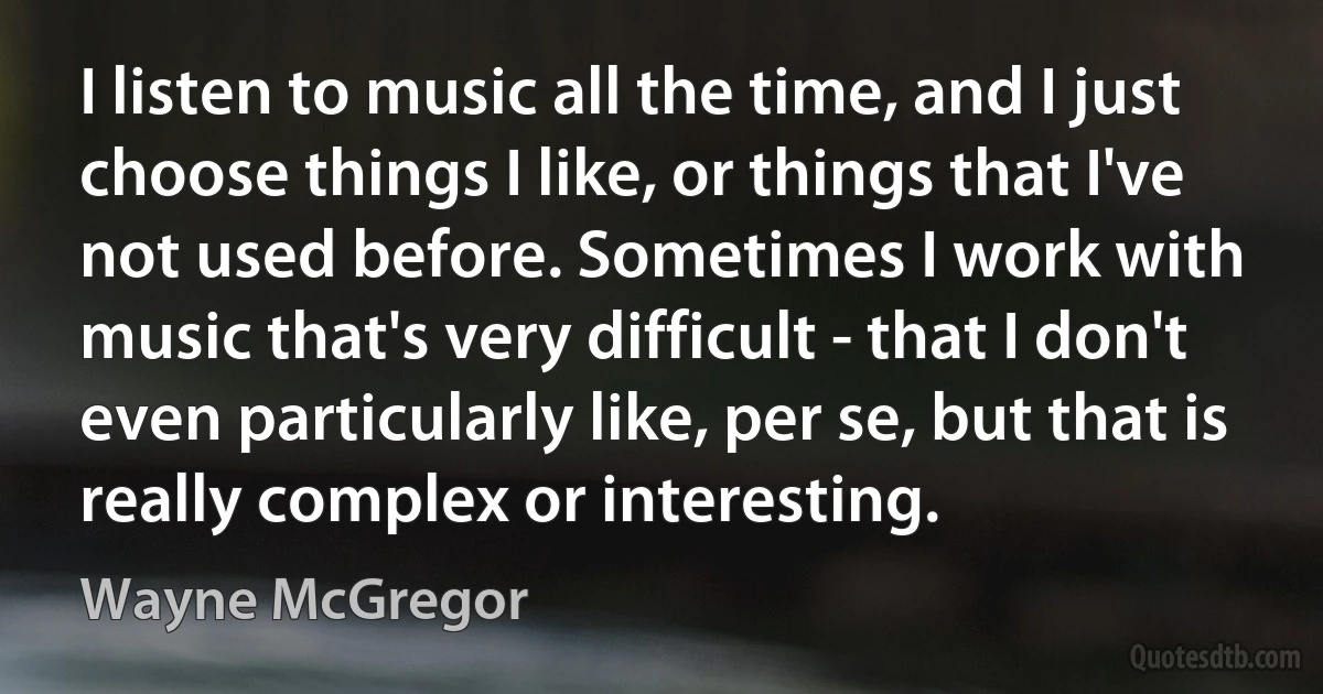 I listen to music all the time, and I just choose things I like, or things that I've not used before. Sometimes I work with music that's very difficult - that I don't even particularly like, per se, but that is really complex or interesting. (Wayne McGregor)