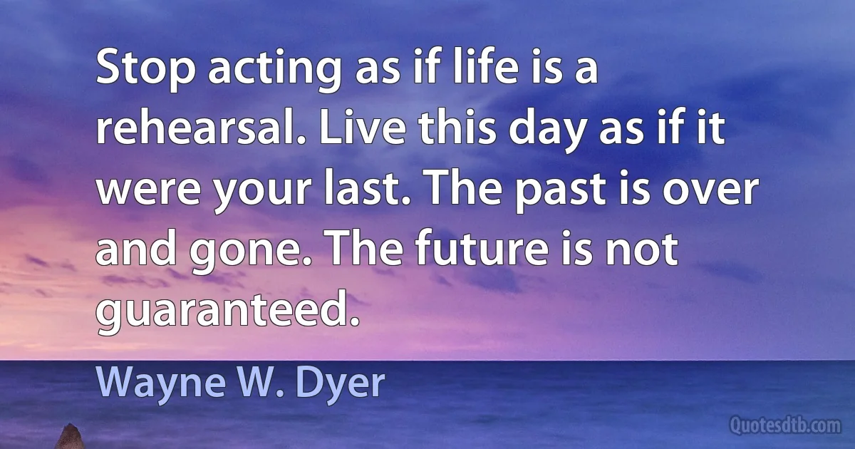 Stop acting as if life is a rehearsal. Live this day as if it were your last. The past is over and gone. The future is not guaranteed. (Wayne W. Dyer)