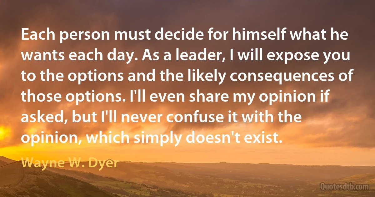 Each person must decide for himself what he wants each day. As a leader, I will expose you to the options and the likely consequences of those options. I'll even share my opinion if asked, but I'll never confuse it with the opinion, which simply doesn't exist. (Wayne W. Dyer)