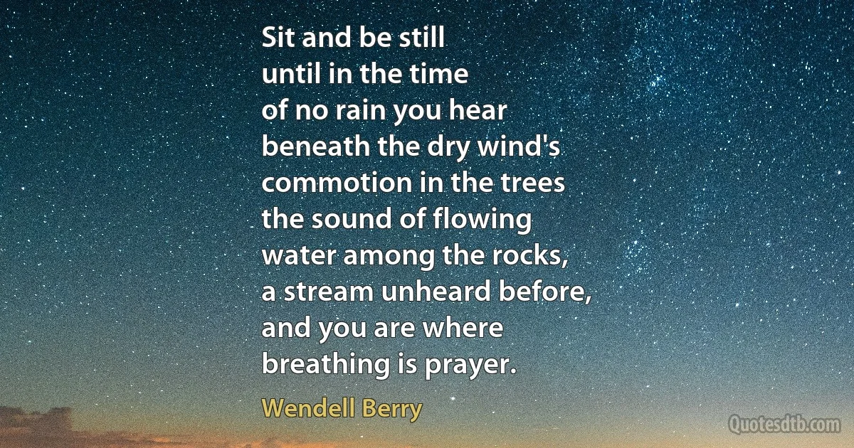 Sit and be still
until in the time
of no rain you hear
beneath the dry wind's
commotion in the trees
the sound of flowing
water among the rocks,
a stream unheard before,
and you are where
breathing is prayer. (Wendell Berry)