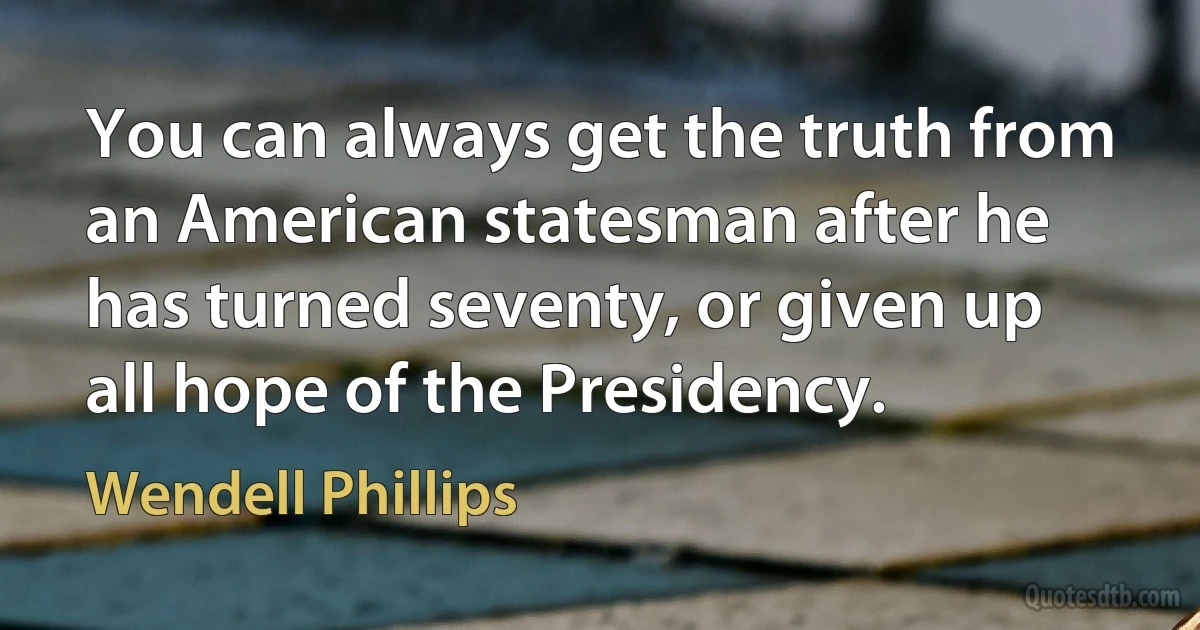 You can always get the truth from an American statesman after he has turned seventy, or given up all hope of the Presidency. (Wendell Phillips)