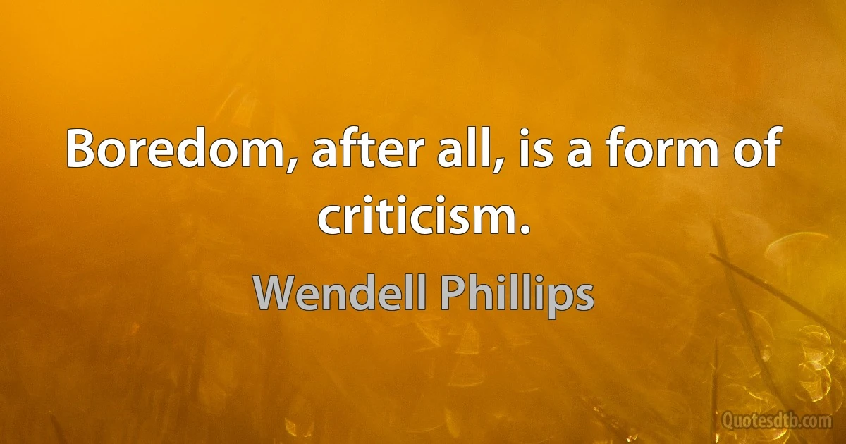 Boredom, after all, is a form of criticism. (Wendell Phillips)