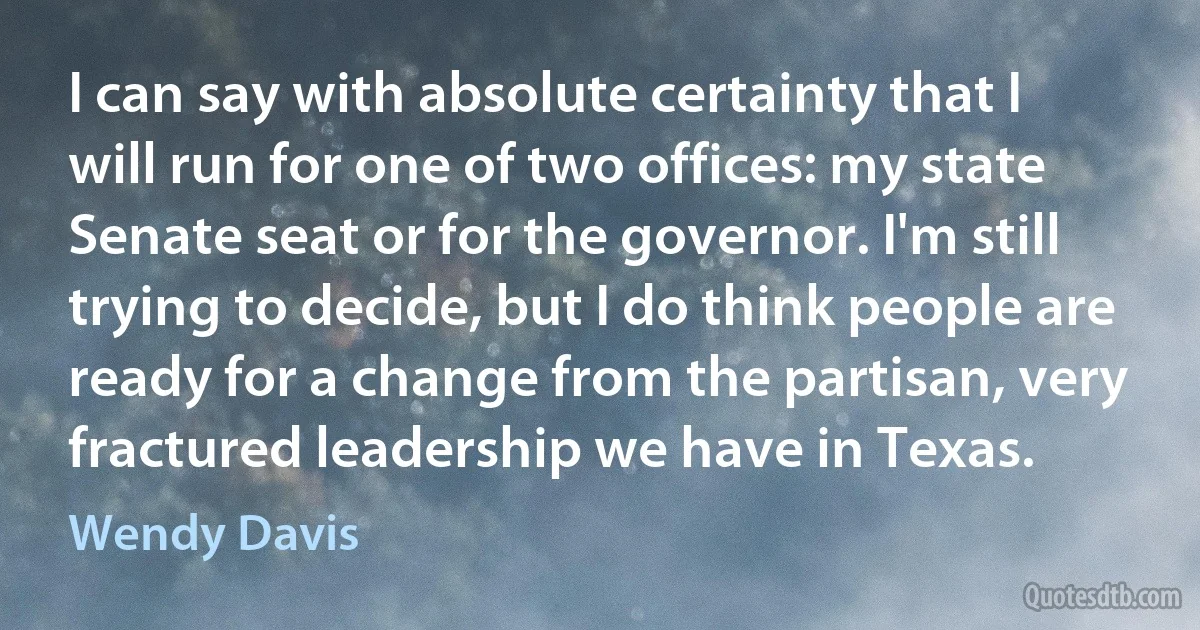 I can say with absolute certainty that I will run for one of two offices: my state Senate seat or for the governor. I'm still trying to decide, but I do think people are ready for a change from the partisan, very fractured leadership we have in Texas. (Wendy Davis)