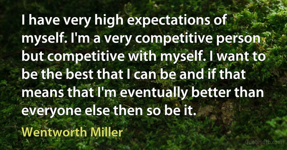 I have very high expectations of myself. I'm a very competitive person but competitive with myself. I want to be the best that I can be and if that means that I'm eventually better than everyone else then so be it. (Wentworth Miller)