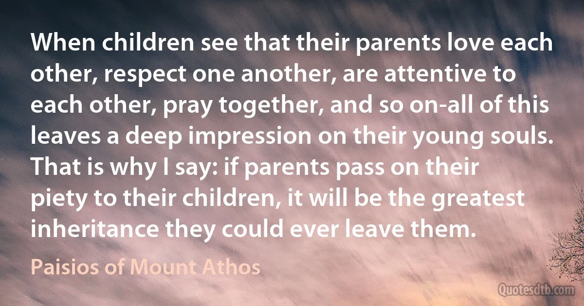 When children see that their parents love each other, respect one another, are attentive to each other, pray together, and so on-all of this leaves a deep impression on their young souls. That is why I say: if parents pass on their piety to their children, it will be the greatest inheritance they could ever leave them. (Paisios of Mount Athos)