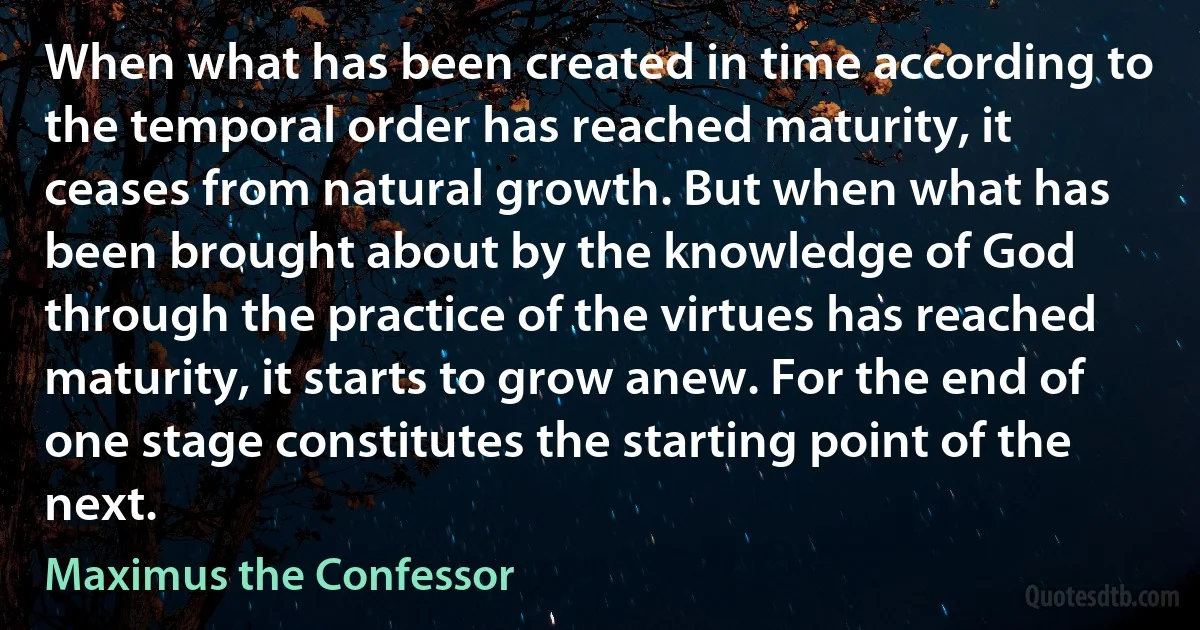 When what has been created in time according to the temporal order has reached maturity, it ceases from natural growth. But when what has been brought about by the knowledge of God through the practice of the virtues has reached maturity, it starts to grow anew. For the end of one stage constitutes the starting point of the next. (Maximus the Confessor)