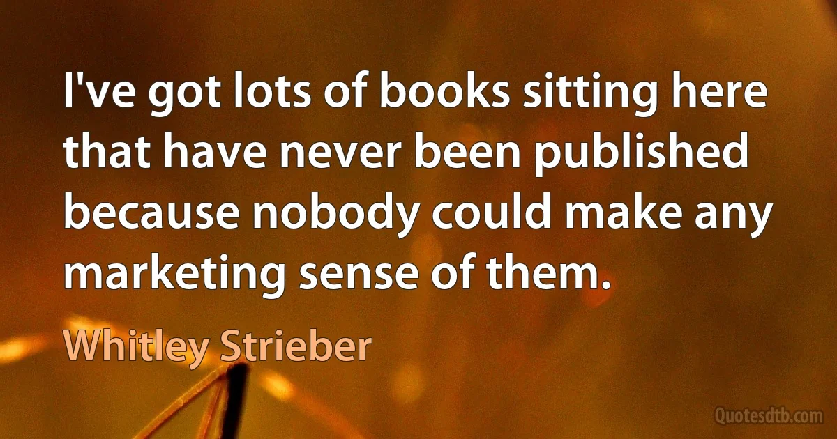 I've got lots of books sitting here that have never been published because nobody could make any marketing sense of them. (Whitley Strieber)