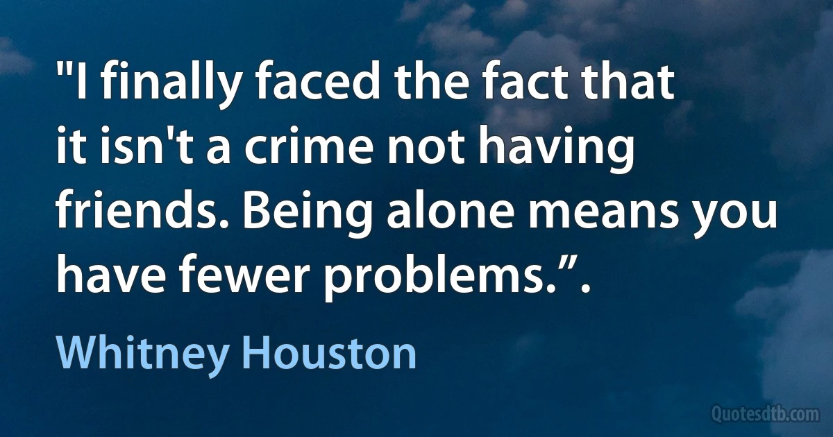 "I finally faced the fact that it isn't a crime not having friends. Being alone means you have fewer problems.”. (Whitney Houston)