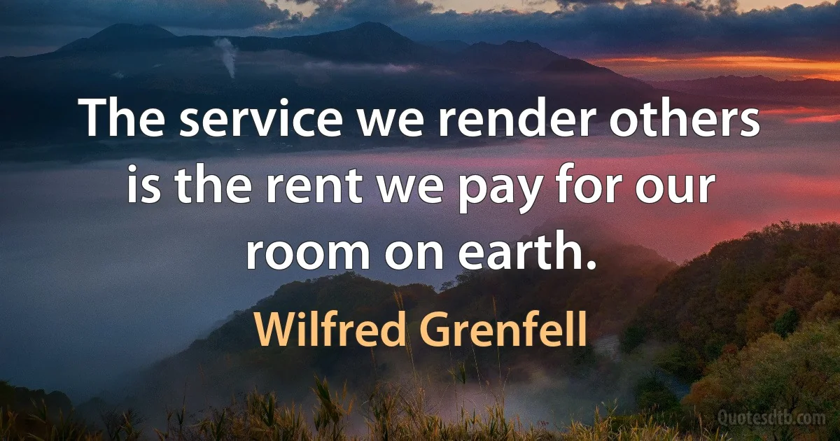 The service we render others is the rent we pay for our room on earth. (Wilfred Grenfell)