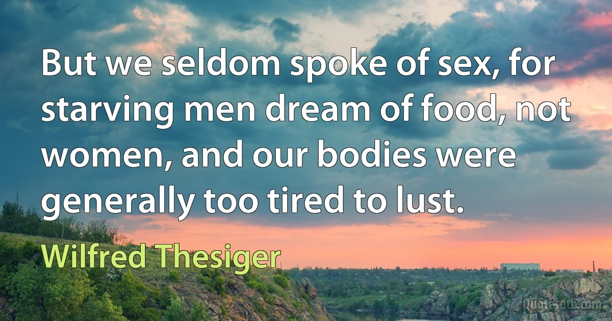 But we seldom spoke of sex, for starving men dream of food, not women, and our bodies were generally too tired to lust. (Wilfred Thesiger)