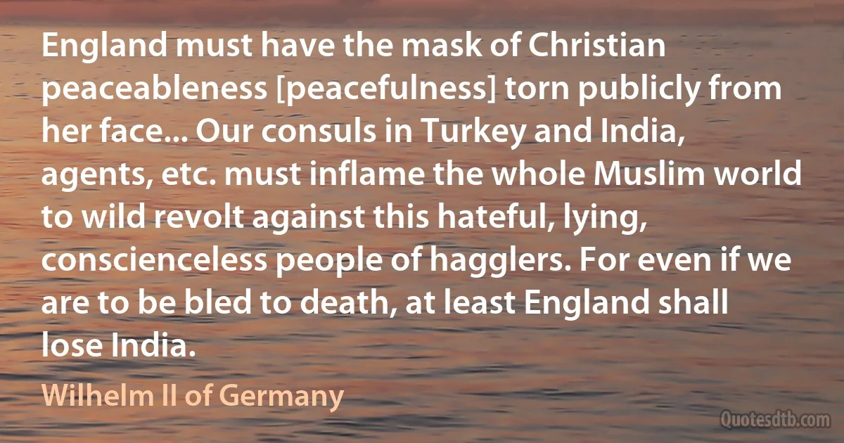 England must have the mask of Christian peaceableness [peacefulness] torn publicly from her face... Our consuls in Turkey and India, agents, etc. must inflame the whole Muslim world to wild revolt against this hateful, lying, conscienceless people of hagglers. For even if we are to be bled to death, at least England shall lose India. (Wilhelm II of Germany)