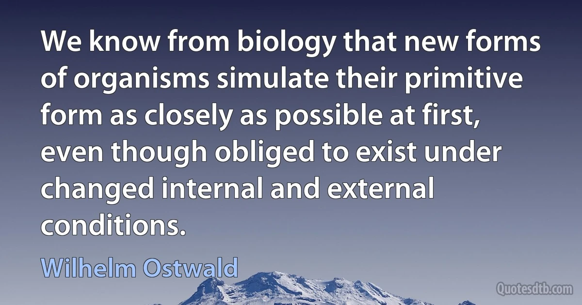 We know from biology that new forms of organisms simulate their primitive form as closely as possible at first, even though obliged to exist under changed internal and external conditions. (Wilhelm Ostwald)