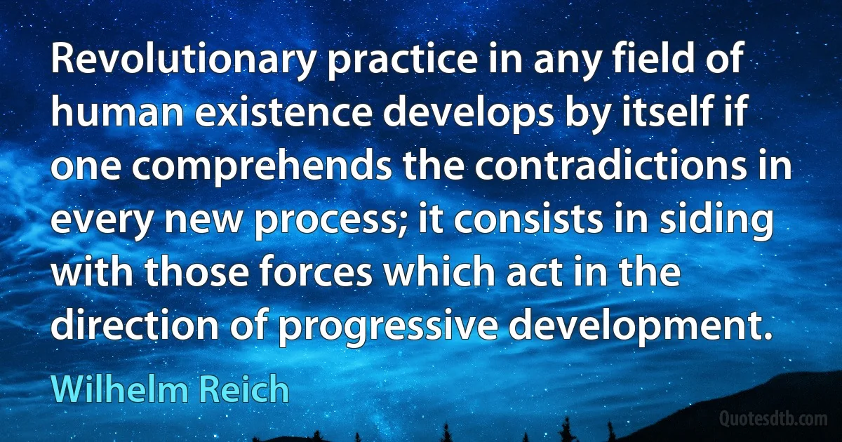 Revolutionary practice in any field of human existence develops by itself if one comprehends the contradictions in every new process; it consists in siding with those forces which act in the direction of progressive development. (Wilhelm Reich)