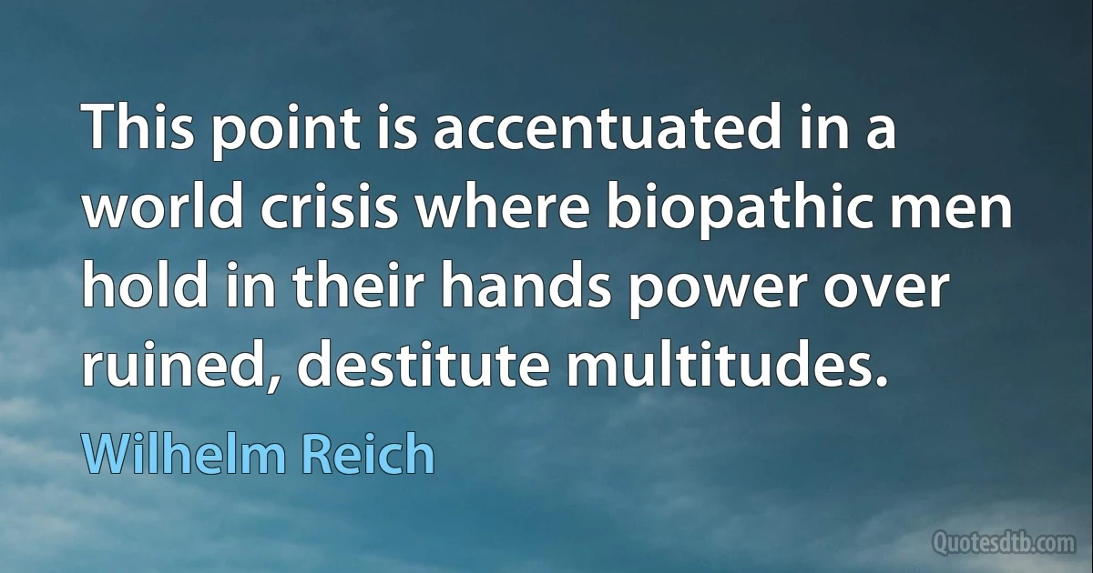 This point is accentuated in a world crisis where biopathic men hold in their hands power over ruined, destitute multitudes. (Wilhelm Reich)