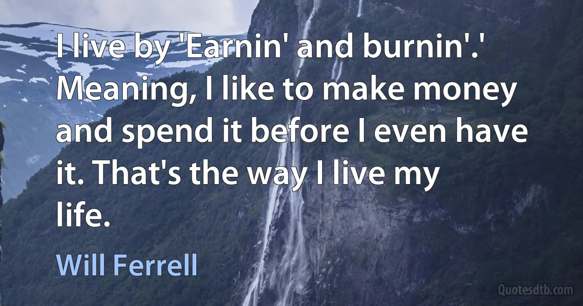 I live by 'Earnin' and burnin'.' Meaning, I like to make money and spend it before I even have it. That's the way I live my life. (Will Ferrell)