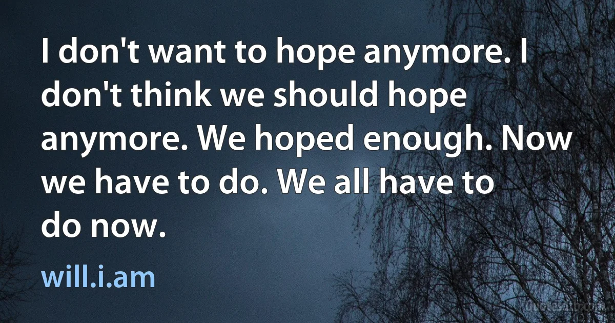 I don't want to hope anymore. I don't think we should hope anymore. We hoped enough. Now we have to do. We all have to do now. (will.i.am)