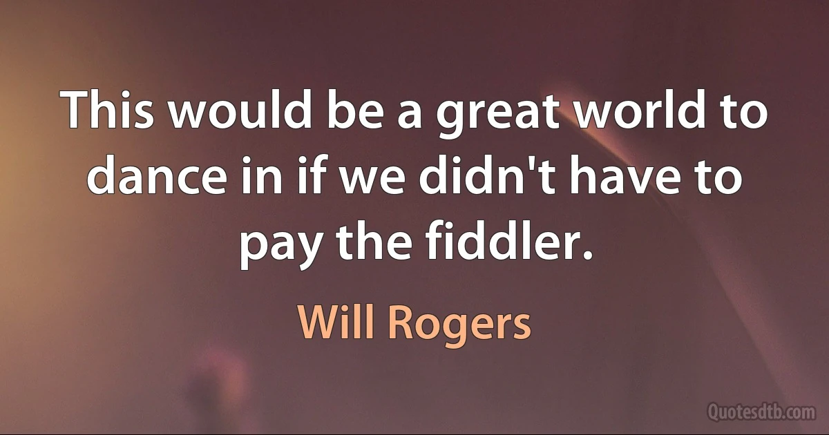 This would be a great world to dance in if we didn't have to pay the fiddler. (Will Rogers)